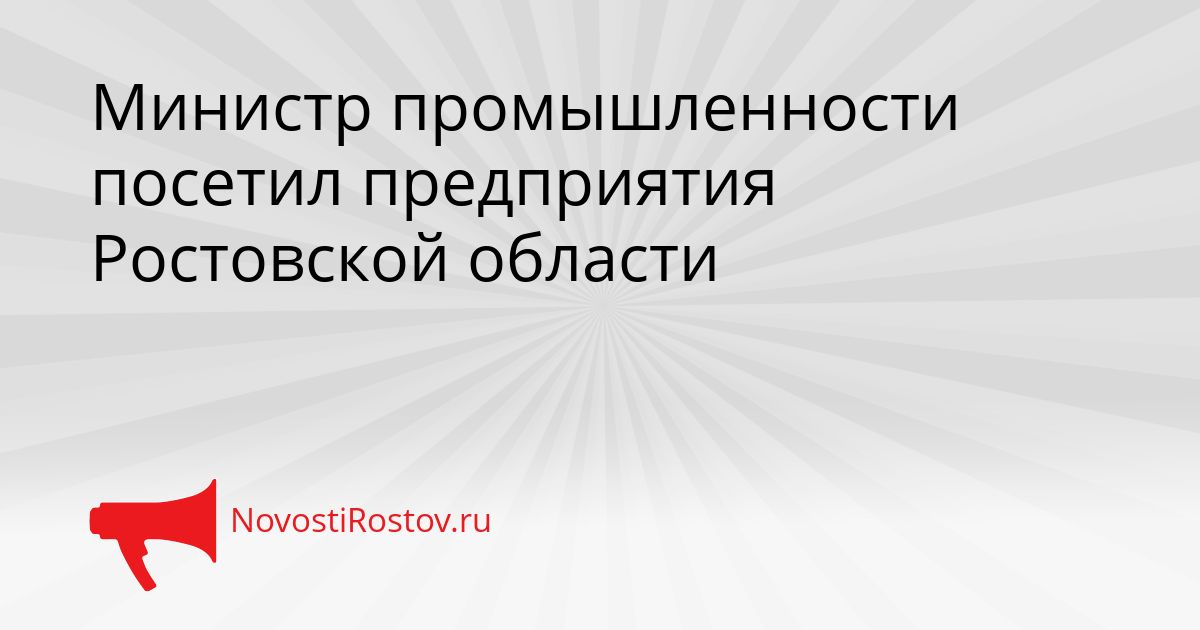 Министр промышленности посетил предприятия Ростовской области Сгенерировано