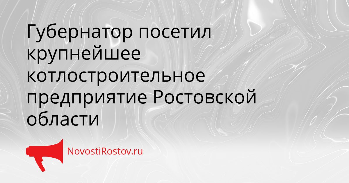 Губернатор посетил крупнейшее котлостроительное предприятие Ростовской области Сгенерировано