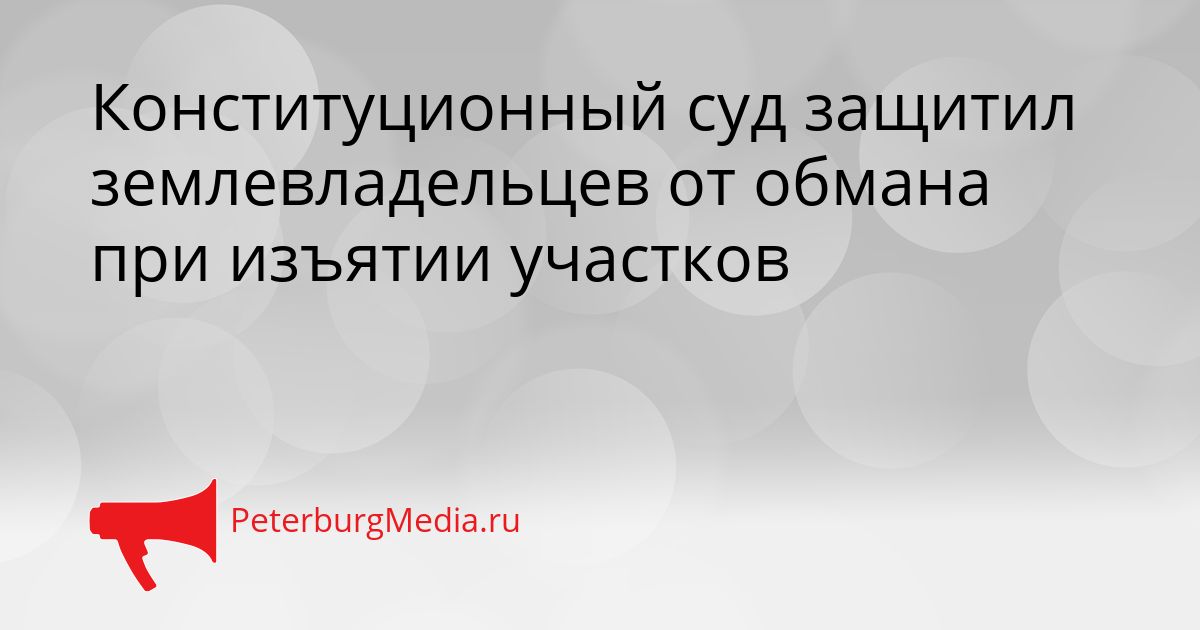 Конституционный суд защитил землевладельцев от обмана при изъятии участков