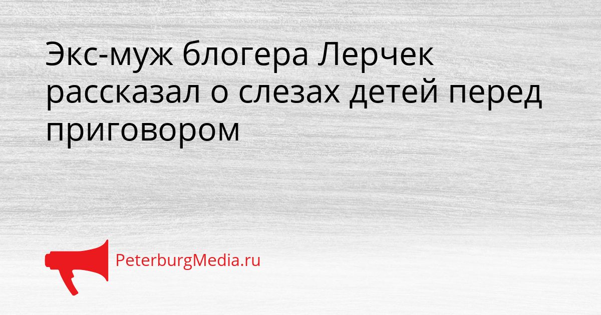 Экс-муж блогера Лерчек рассказал о слезах детей перед приговором