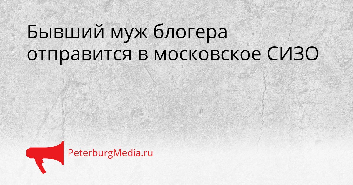 Бывший муж блогера отправится в московское СИЗО