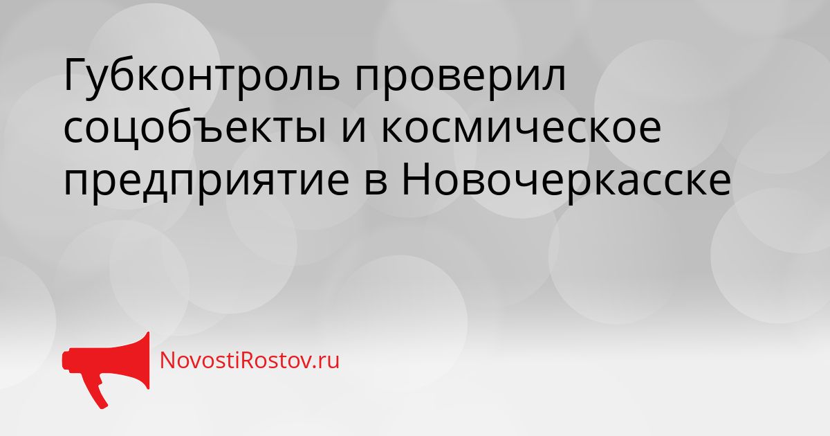 Губконтроль проверил соцобъекты и космическое предприятие в Новочеркасске Сгенерировано