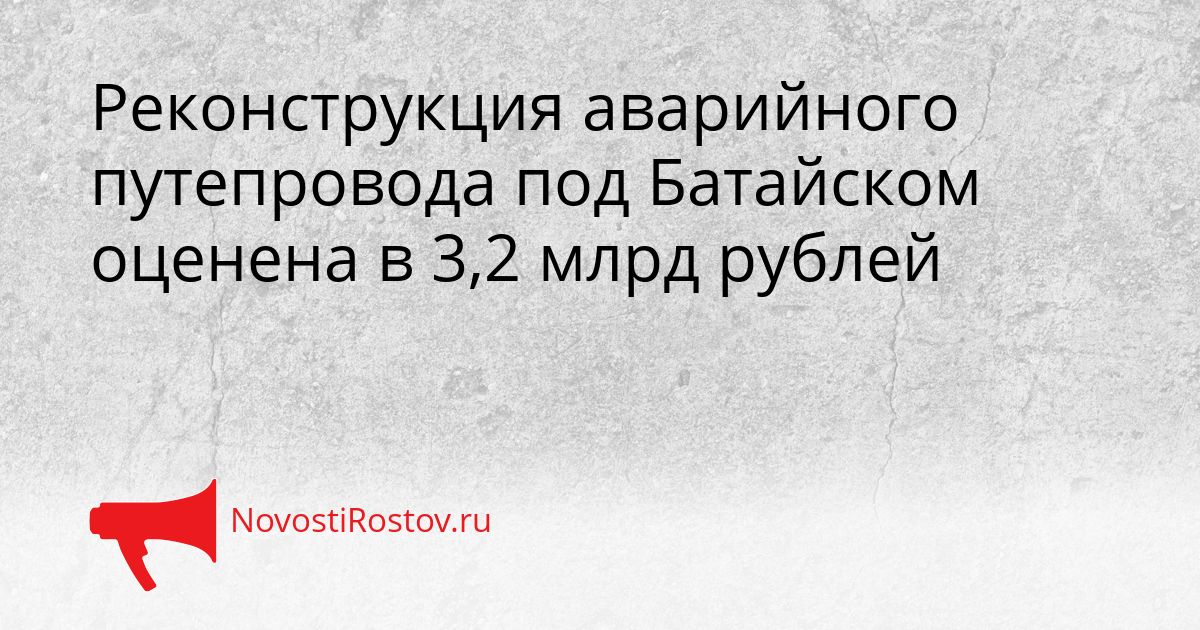 Реконструкция аварийного путепровода под Батайском оценена в 3,2 млрд рублей Сгенерировано