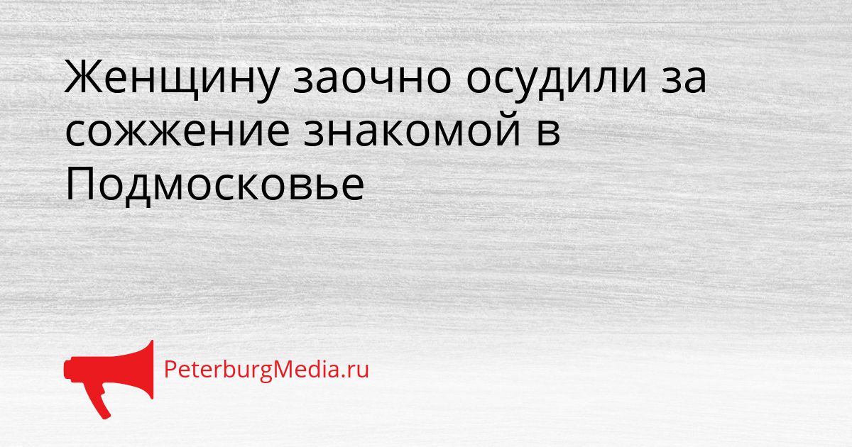 Женщину заочно осудили за сожжение знакомой в Подмосковье