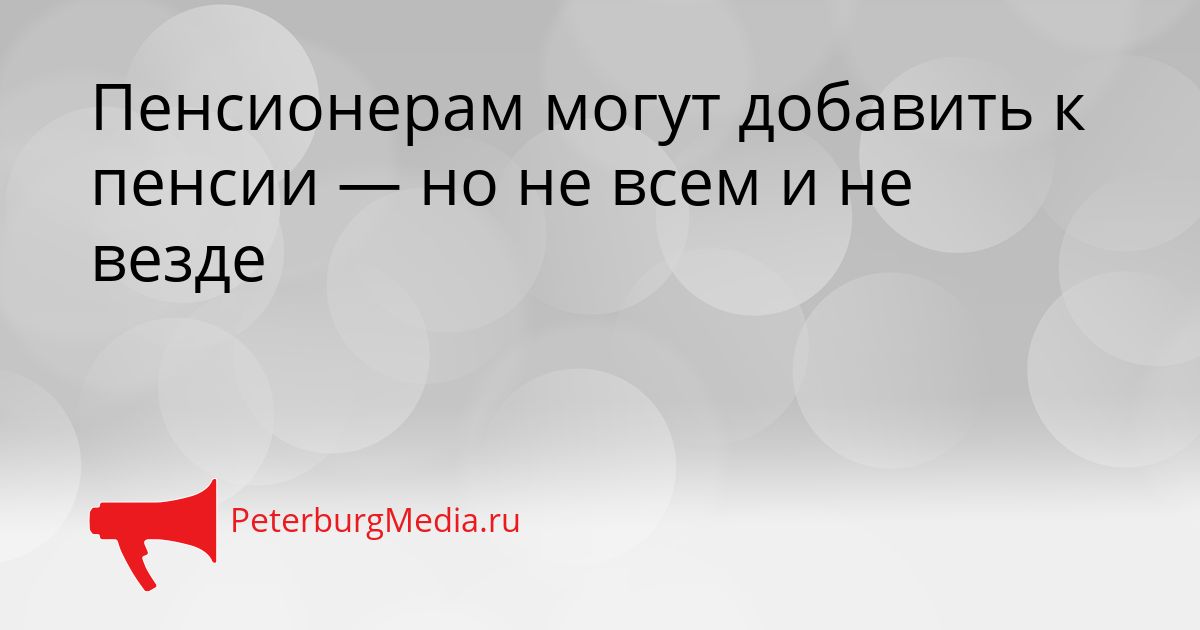 Пенсионерам могут добавить к пенсии — но не всем и не везде