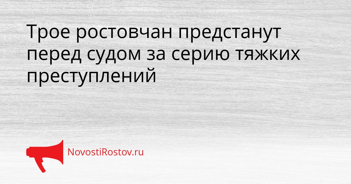 Трое ростовчан предстанут перед судом за серию тяжких преступлений Сгенерировано