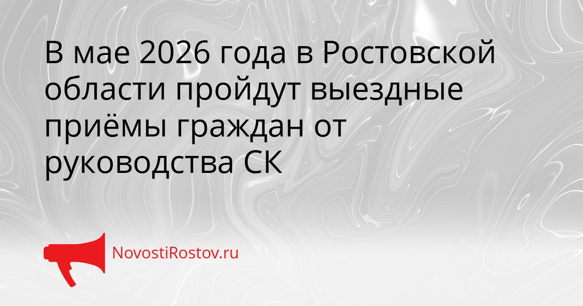 В мае 2026 года в Ростовской области пройдут выездные приёмы граждан от руководства СК Сгенерировано