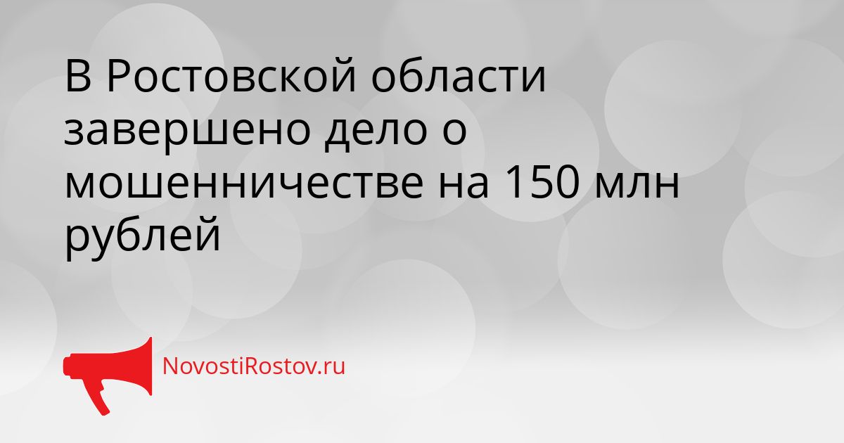 В Ростовской области завершено дело о мошенничестве на 150 млн рублей Сгенерировано