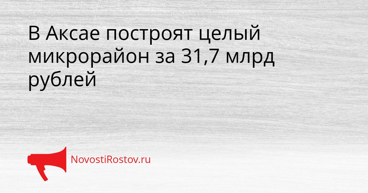 В Аксае построят целый микрорайон за 31,7 млрд рублей Сгенерировано