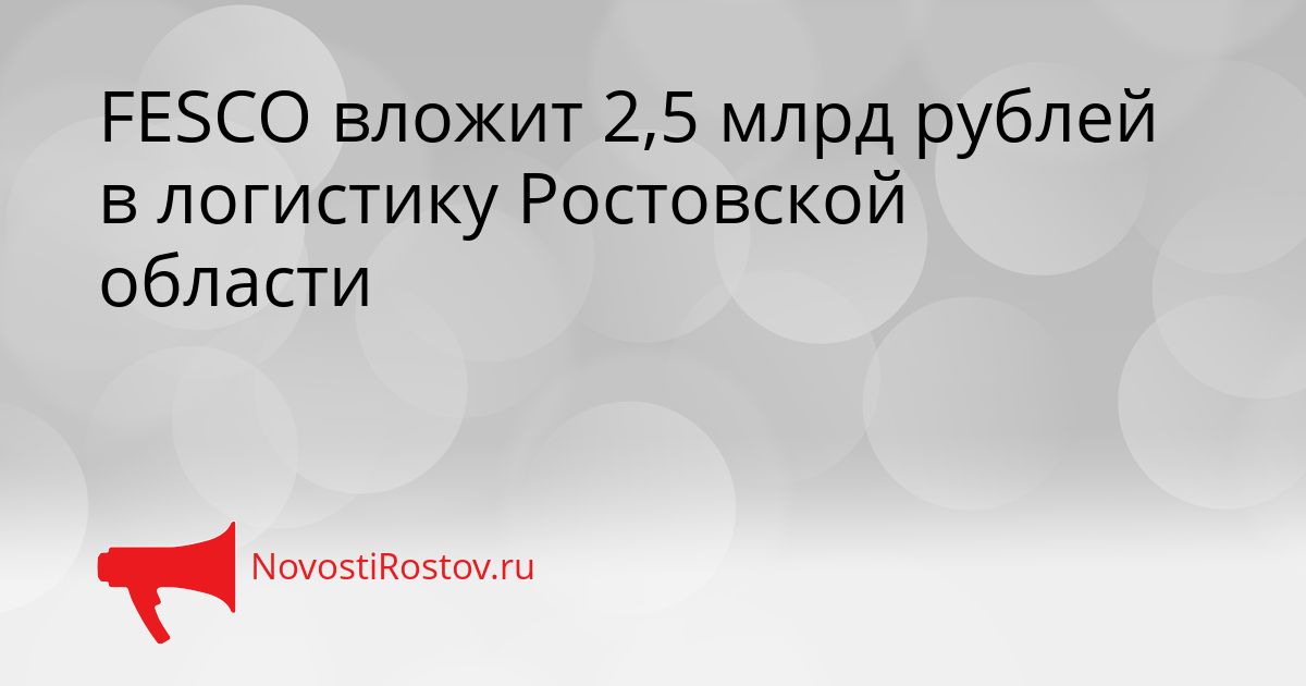 FESCO вложит 2,5 млрд рублей в логистику Ростовской области Сгенерировано