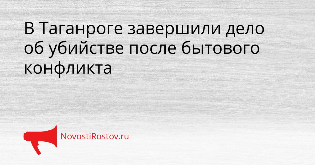 В Таганроге завершили дело об убийстве после бытового конфликта Сгенерировано