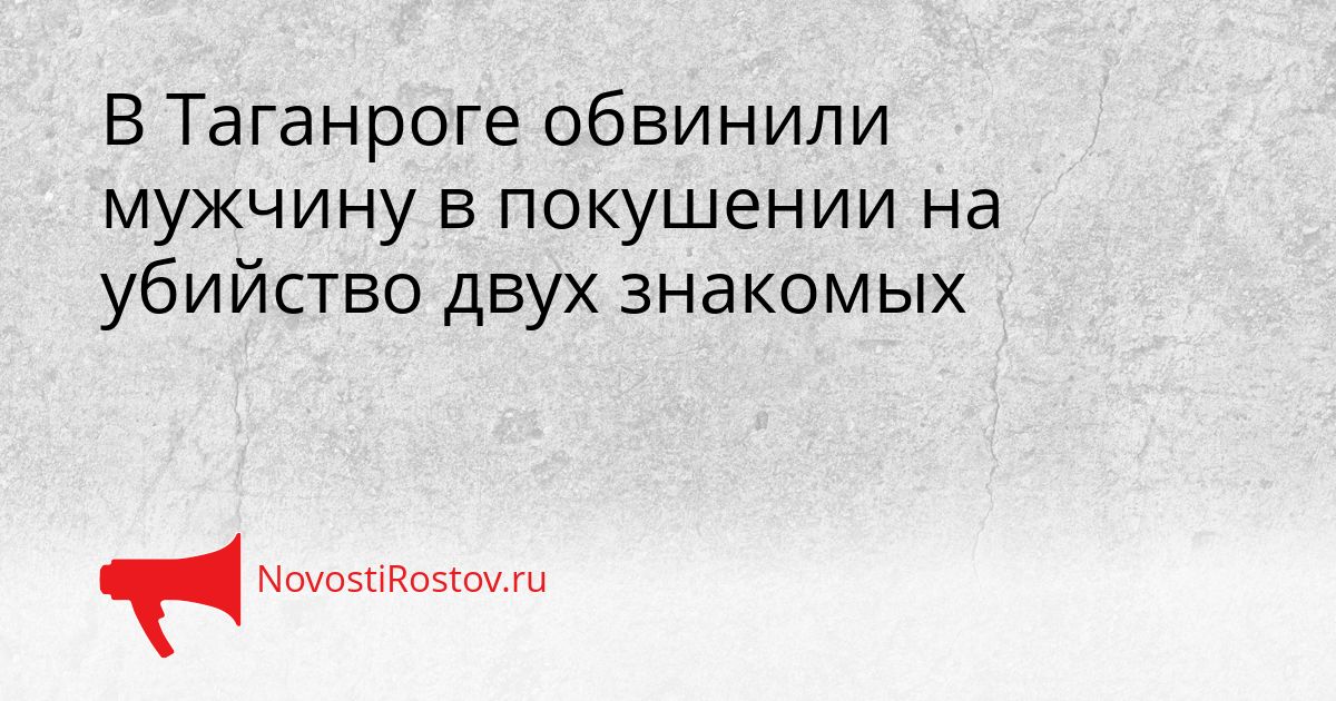 В Таганроге обвинили мужчину в покушении на убийство двух знакомых Сгенерировано