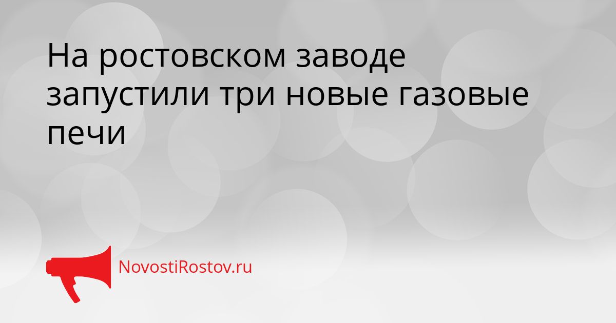На ростовском заводе запустили три новые газовые печи Сгенерировано