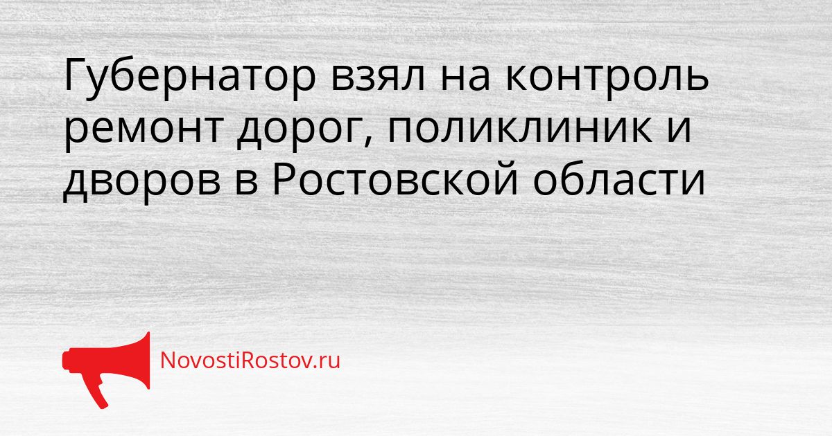 Губернатор взял на контроль ремонт дорог, поликлиник и дворов в Ростовской области Сгенерировано