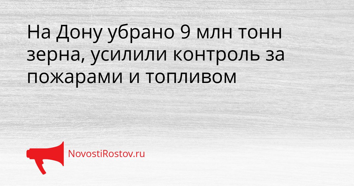На Дону убрано 9 млн тонн зерна, усилили контроль за пожарами и топливом Сгенерировано