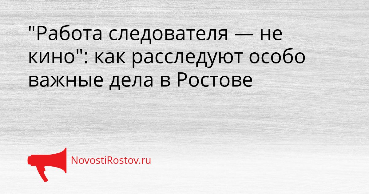 &quotРабота следователя — не кино&quot: как расследуют особо важные дела в Ростове Сгенерировано