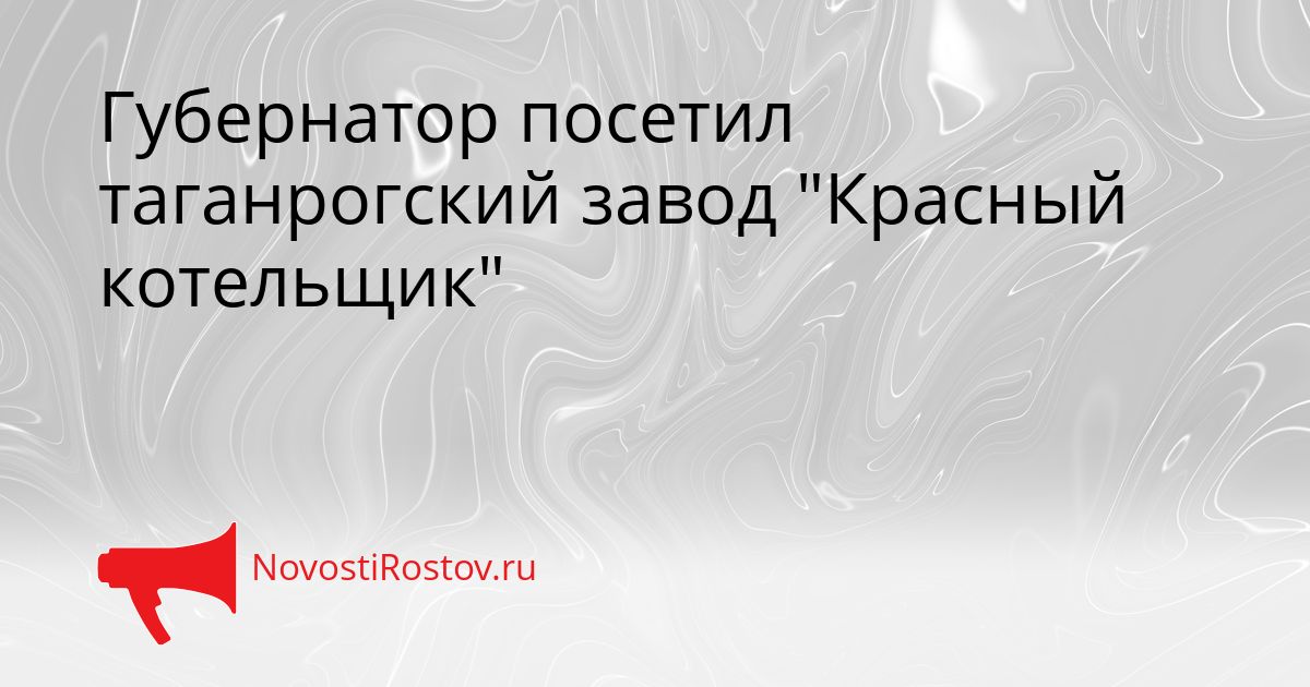 Губернатор посетил таганрогский завод &quotКрасный котельщик&quot Сгенерировано