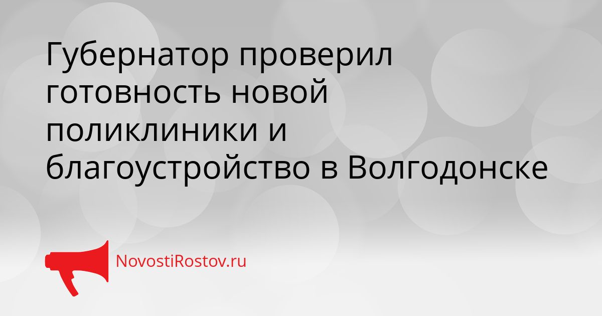 Губернатор проверил готовность новой поликлиники и благоустройство в Волгодонске Сгенерировано