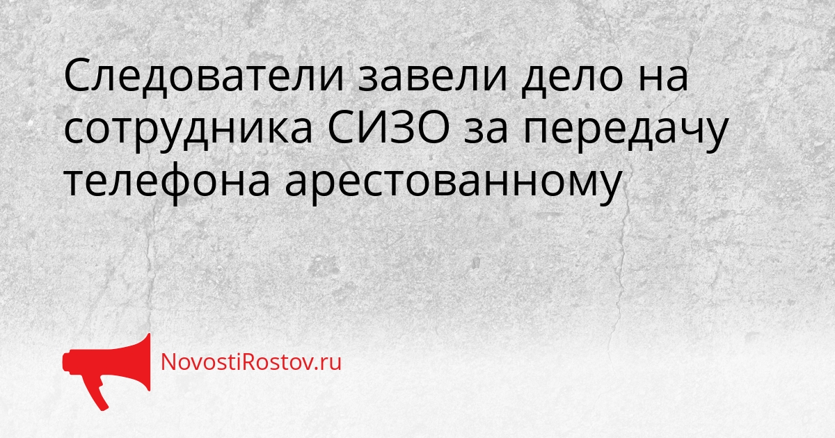Следователи завели дело на сотрудника СИЗО за передачу телефона арестованному Сгенерировано