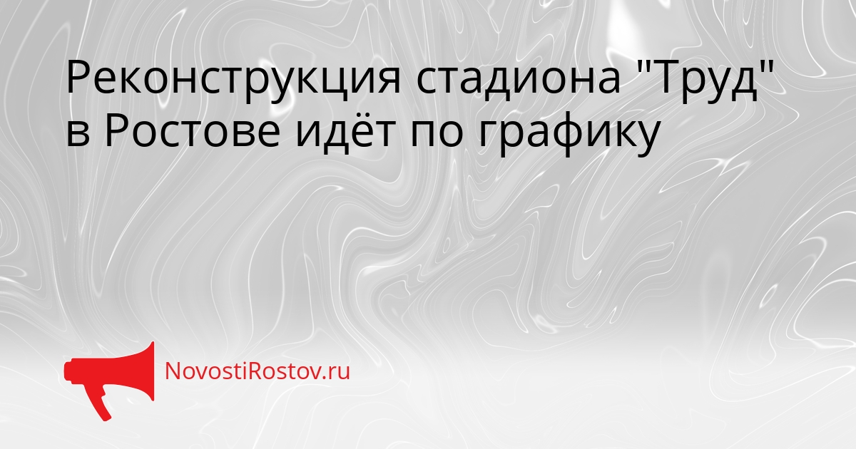 Реконструкция стадиона &quotТруд&quot в Ростове идёт по графику Сгенерировано
