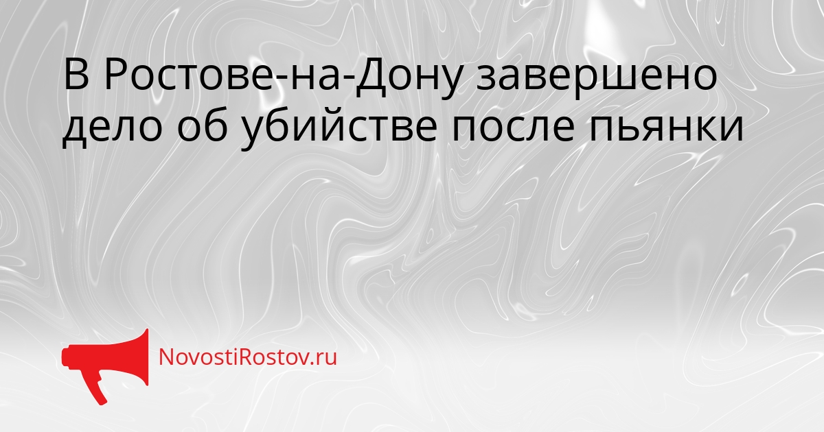 В Ростове-на-Дону завершено дело об убийстве после пьянки Сгенерировано