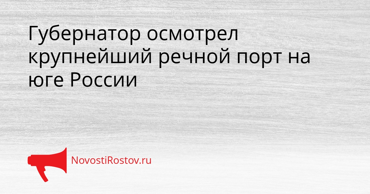 Губернатор осмотрел крупнейший речной порт на юге России Сгенерировано