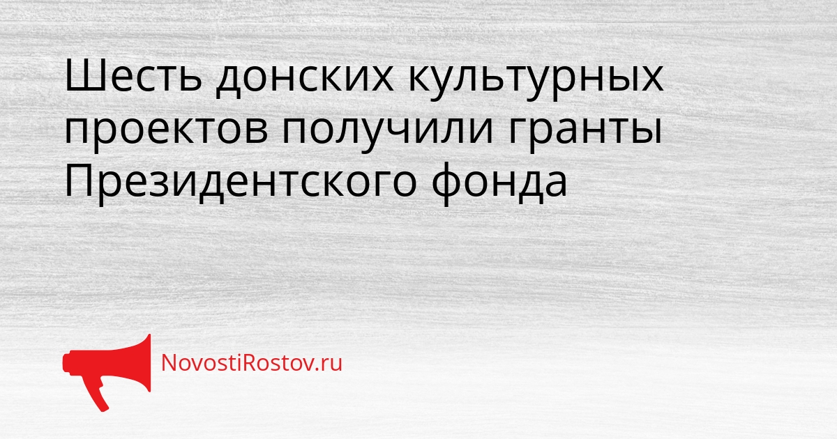 Шесть донских культурных проектов получили гранты Президентского фонда Сгенерировано
