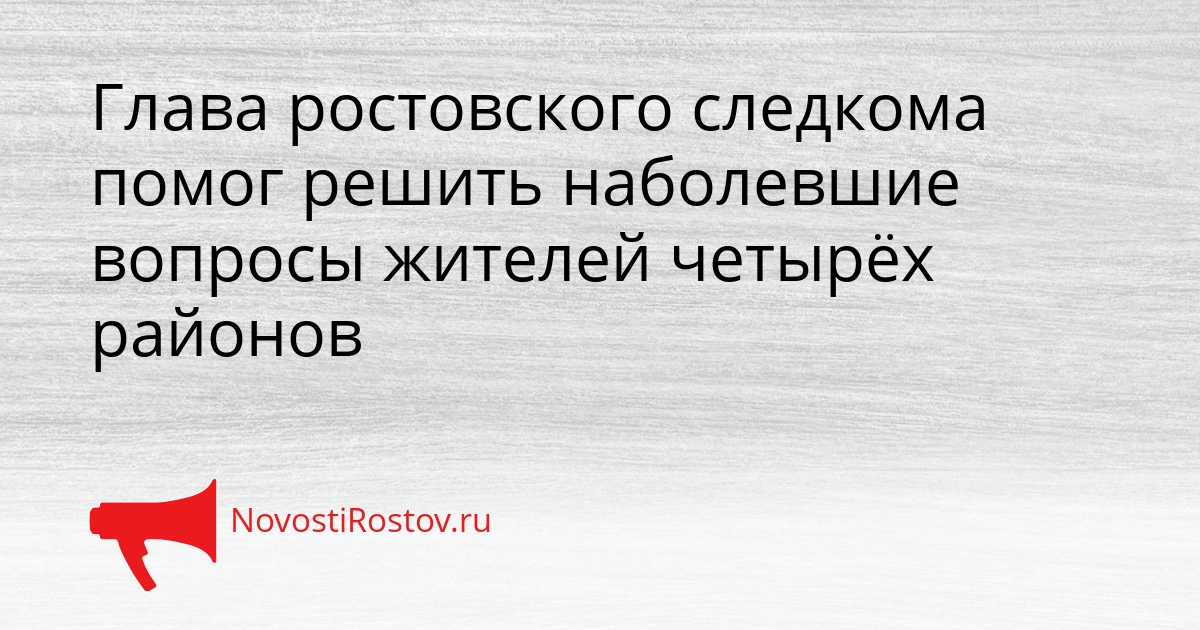 Глава ростовского следкома помог решить наболевшие вопросы жителей четырёх районов Сгенерировано
