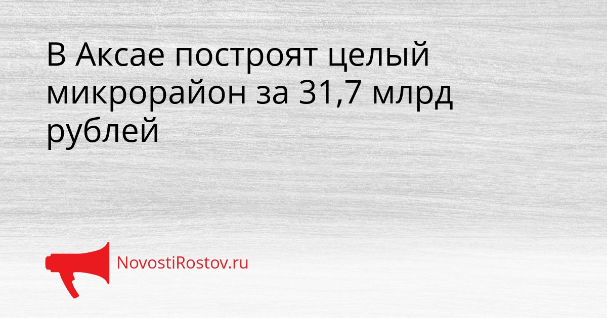В Аксае построят целый микрорайон за 31,7 млрд рублей Сгенерировано