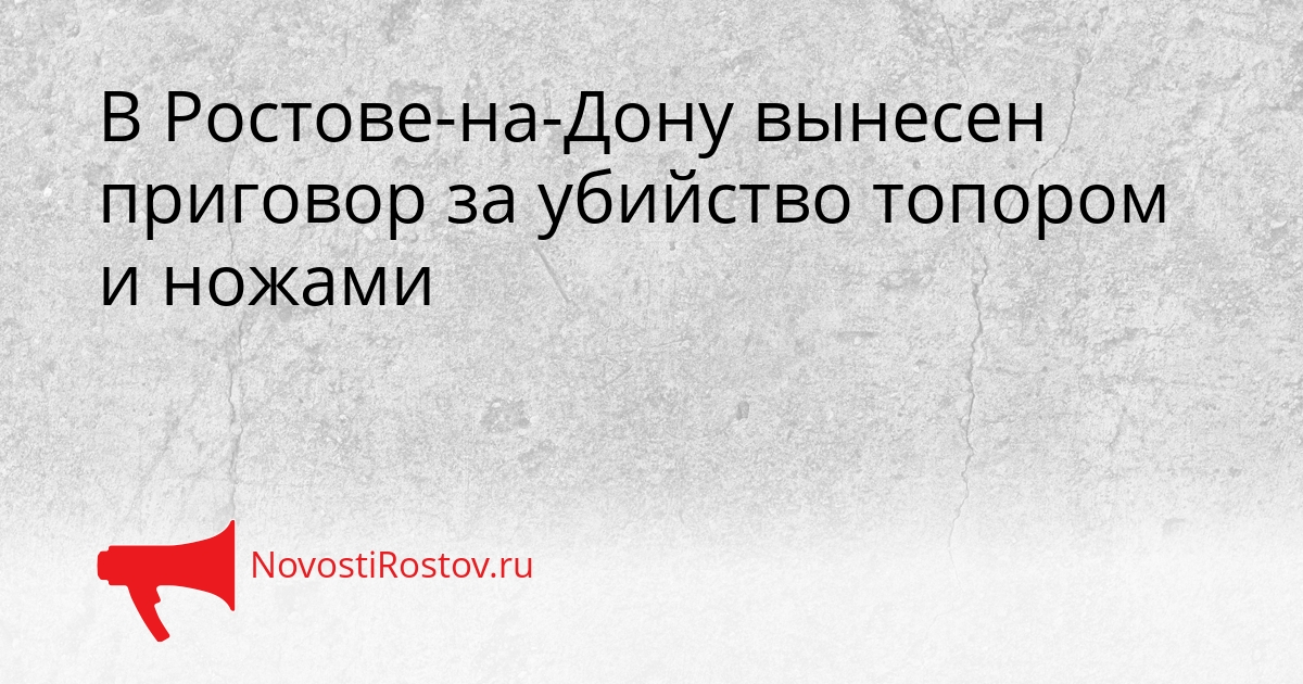 В Ростове-на-Дону вынесен приговор за убийство топором и ножами Сгенерировано