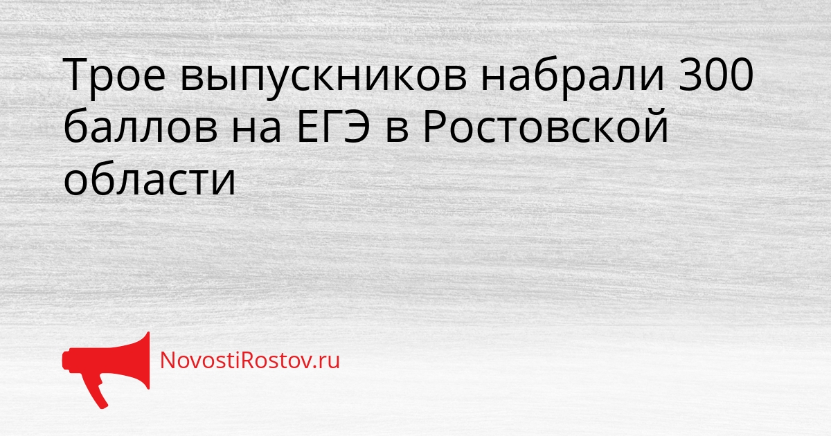 Трое выпускников набрали 300 баллов на ЕГЭ в Ростовской области Сгенерировано