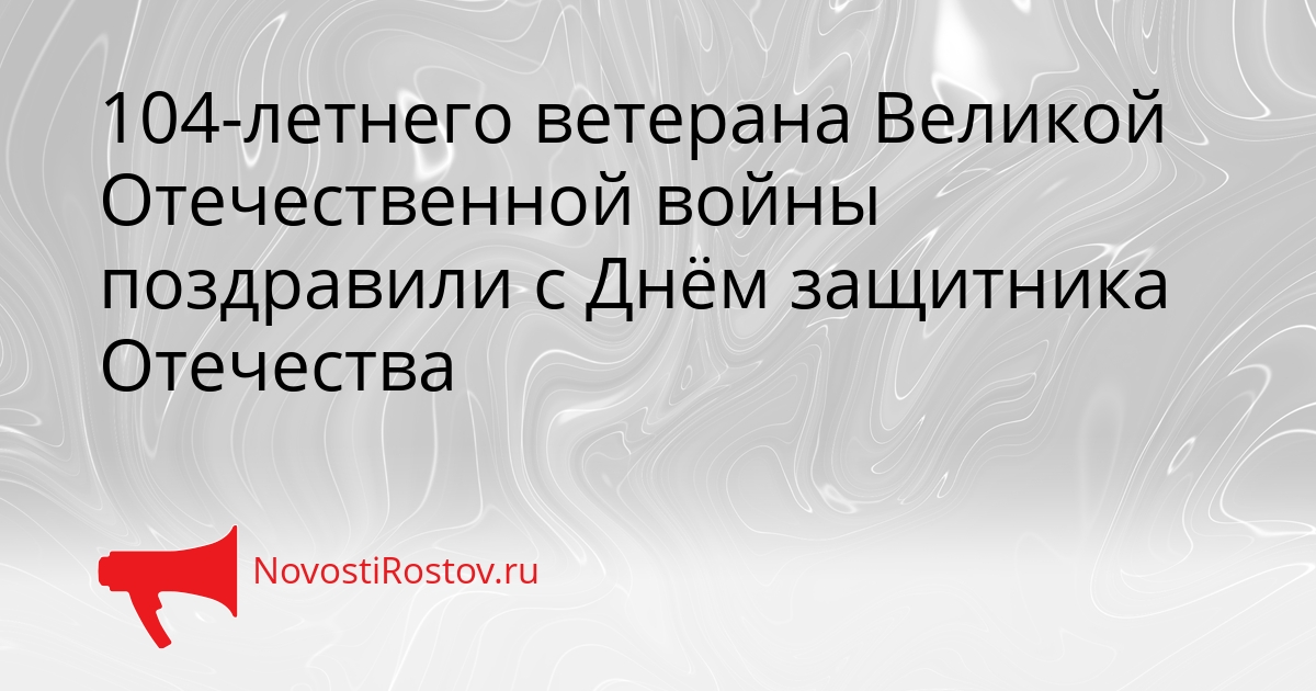 104-летнего ветерана Великой Отечественной войны поздравили с Днём защитника Отечества - NovostiRostov, 24.02.2026