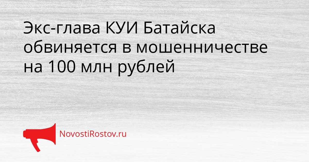Экс-глава КУИ Батайска обвиняется в мошенничестве на 100 млн рублей - NovostiRostov, 04.03.2026