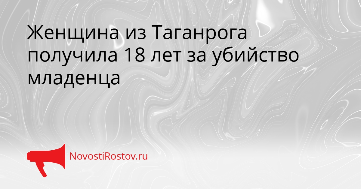 Женщина из Таганрога получила 18 лет за убийство младенца - NovostiRostov, 12.03.2026