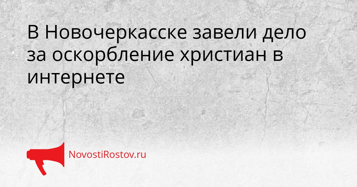 В Новочеркасске завели дело за оскорбление христиан в интернете - NovostiRostov, 17.03.2026