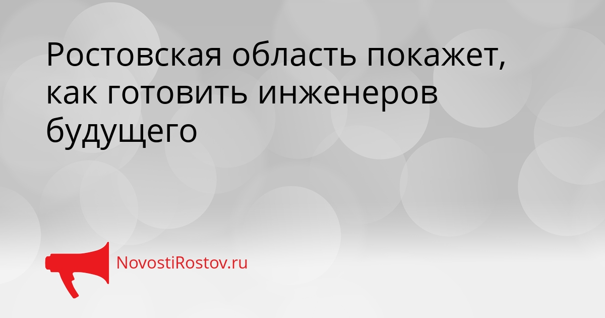Ростовская область покажет, как готовить инженеров будущего - NovostiRostov, 12.05.2026